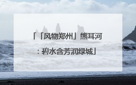 「风物郑州」熊耳河：碧水含芳润绿城