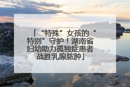 “特殊”女孩的“特别”守护！湖南省妇幼助力孤独症患者战胜乳腺脓肿