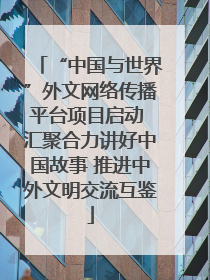 “中国与世界”外文网络传播平台项目启动 汇聚合力讲好中国故事 推进中外文明交流互鉴
