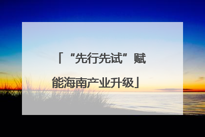 “先行先试”赋能海南产业升级