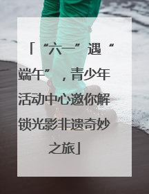 “六一”遇“端午”，青少年活动中心邀你解锁光影非遗奇妙之旅