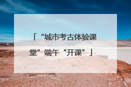 “城市考古体验课堂”端午“开课”