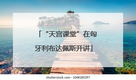 “天宫课堂”在匈牙利布达佩斯开讲
