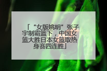 “女版姚明”张子宇制霸篮下，中国女篮大胜日本女篮取热身赛四连胜