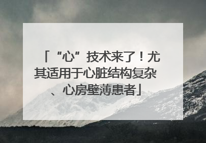 “心”技术来了！尤其适用于心脏结构复杂、心房壁薄患者
