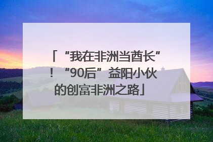 “我在非洲当酋长”！“90后”益阳小伙的创富非洲之路