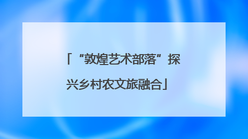 “敦煌艺术部落”探兴乡村农文旅融合