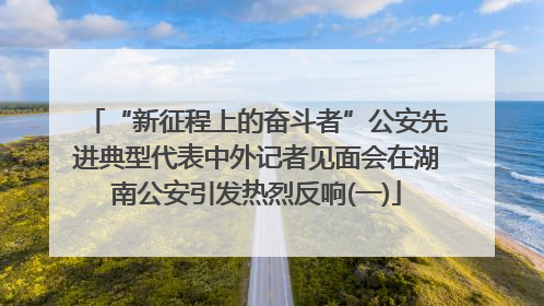 “新征程上的奋斗者”公安先进典型代表中外记者见面会在湖南公安引发热烈反响(一)
