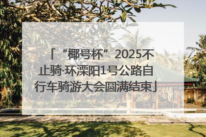 “椰号杯”2025不止骑·环溧阳1号公路自行车骑游大会圆满结束
