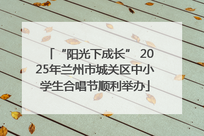 “阳光下成长” 2025年兰州市城关区中小学生合唱节顺利举办