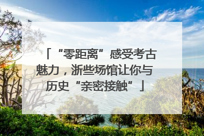 “零距离”感受考古魅力，浙些场馆让你与历史“亲密接触”