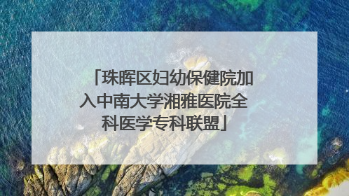 珠晖区妇幼保健院加入中南大学湘雅医院全科医学专科联盟