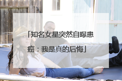 知名女星突然自曝患癌：我是真的后悔