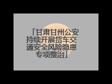 甘肃甘州公安持续开展货车交通安全风险隐患专项整治