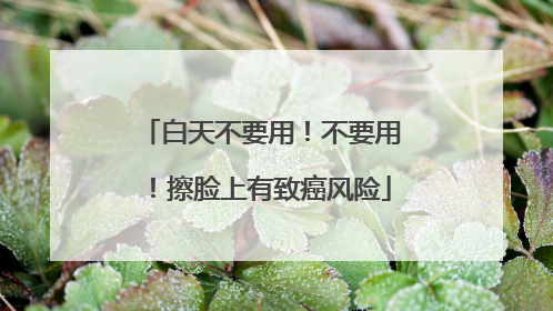 白天不要用！不要用！擦脸上有致癌风险