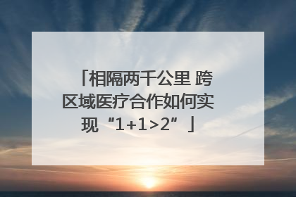 相隔两千公里 跨区域医疗合作如何实现“1+1>2”