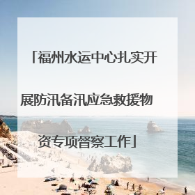 福州水运中心扎实开展防汛备汛应急救援物资专项督察工作