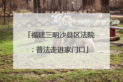 福建三明沙县区法院：普法走进家门口