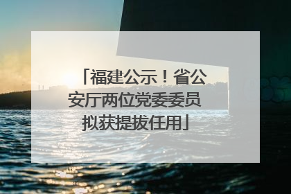 福建公示！省公安厅两位党委委员拟获提拔任用