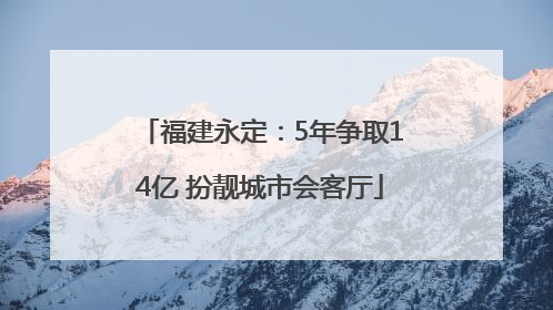 福建永定：5年争取14亿 扮靓城市会客厅