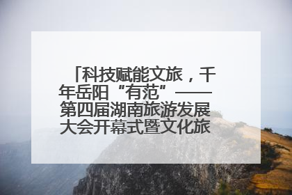 科技赋能文旅，千年岳阳“有范”——第四届湖南旅游发展大会开幕式暨文化旅游推介会侧记