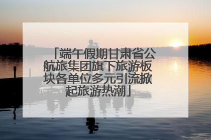 端午假期甘肃省公航旅集团旗下旅游板块各单位多元引流掀起旅游热潮