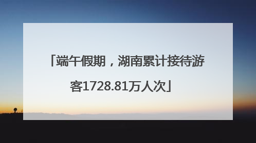 端午假期，湖南累计接待游客1728.81万人次