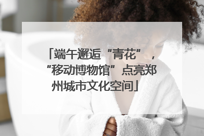 端午邂逅“青花”，“移动博物馆”点亮郑州城市文化空间