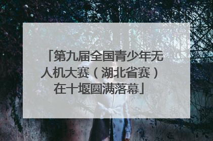 第九届全国青少年无人机大赛（湖北省赛）在十堰圆满落幕