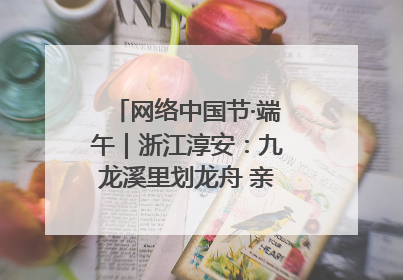 网络中国节·端午｜浙江淳安：九龙溪里划龙舟 亲子相伴端午游