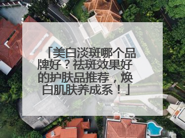 美白淡斑哪个品牌好？祛斑效果好的护肤品推荐，焕白肌肤养成系！