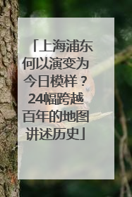 上海浦东何以演变为今日模样？24幅跨越百年的地图讲述历史