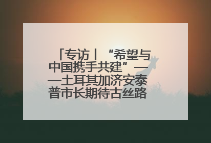 专访丨“希望与中国携手共建”——土耳其加济安泰普市长期待古丝路重镇焕发新活力