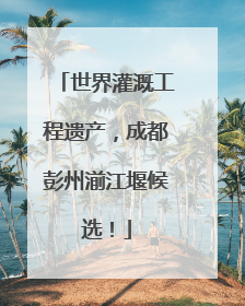世界灌溉工程遗产，成都彭州湔江堰候选！
