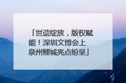 世遗绽放，版权赋能！深圳文博会上 泉州鲤城亮点纷呈