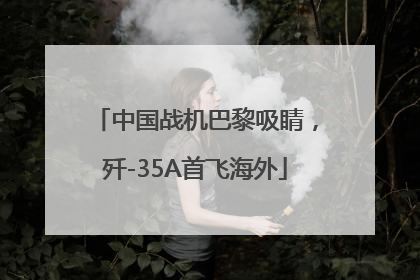 中国战机巴黎吸睛，歼-35A首飞海外