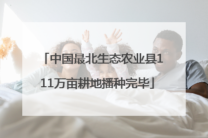 中国最北生态农业县111万亩耕地播种完毕