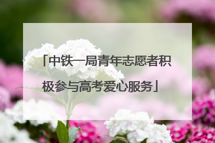 中铁一局青年志愿者积极参与高考爱心服务
