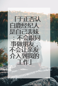 于正否认白鹿经纪人是自己表妹：不会跟同事做朋友，不会让亲友介入到我的工作