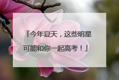 今年夏天，这些明星可能和你一起高考！