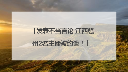 发表不当言论 江西赣州2名主播被约谈！