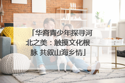 华裔青少年探寻河北之美：触摸文化根脉 共叙山海乡情