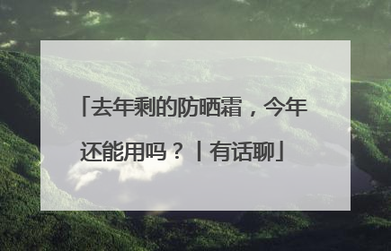 去年剩的防晒霜，今年还能用吗？丨有话聊