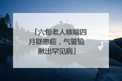 六旬老人咳喘四月疑患癌，气管镜揪出罕见病