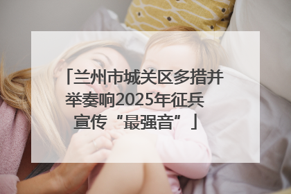 兰州市城关区多措并举奏响2025年征兵宣传“最强音”