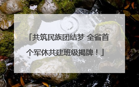 共筑民族团结梦 全省首个军休共建班级揭牌！