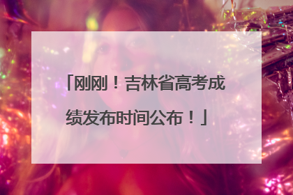 刚刚！吉林省高考成绩发布时间公布！
