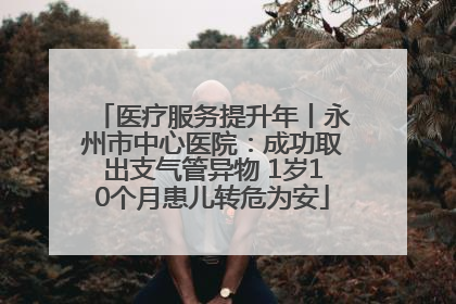 医疗服务提升年丨永州市中心医院：成功取出支气管异物 1岁10个月患儿转危为安