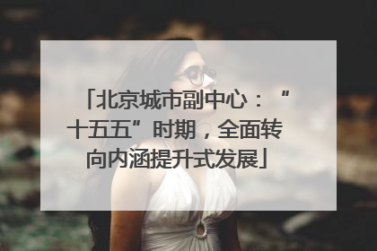 北京城市副中心：“十五五”时期，全面转向内涵提升式发展
