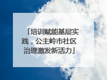 培训赋能基层实践，公主岭市社区治理激发新活力